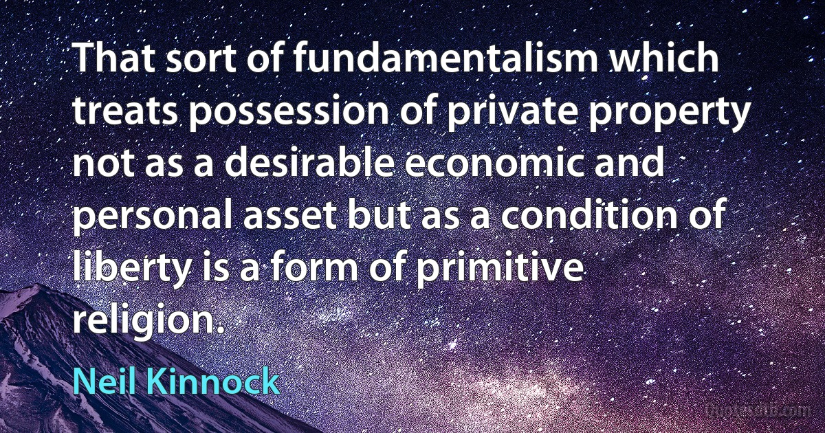 That sort of fundamentalism which treats possession of private property not as a desirable economic and personal asset but as a condition of liberty is a form of primitive religion. (Neil Kinnock)