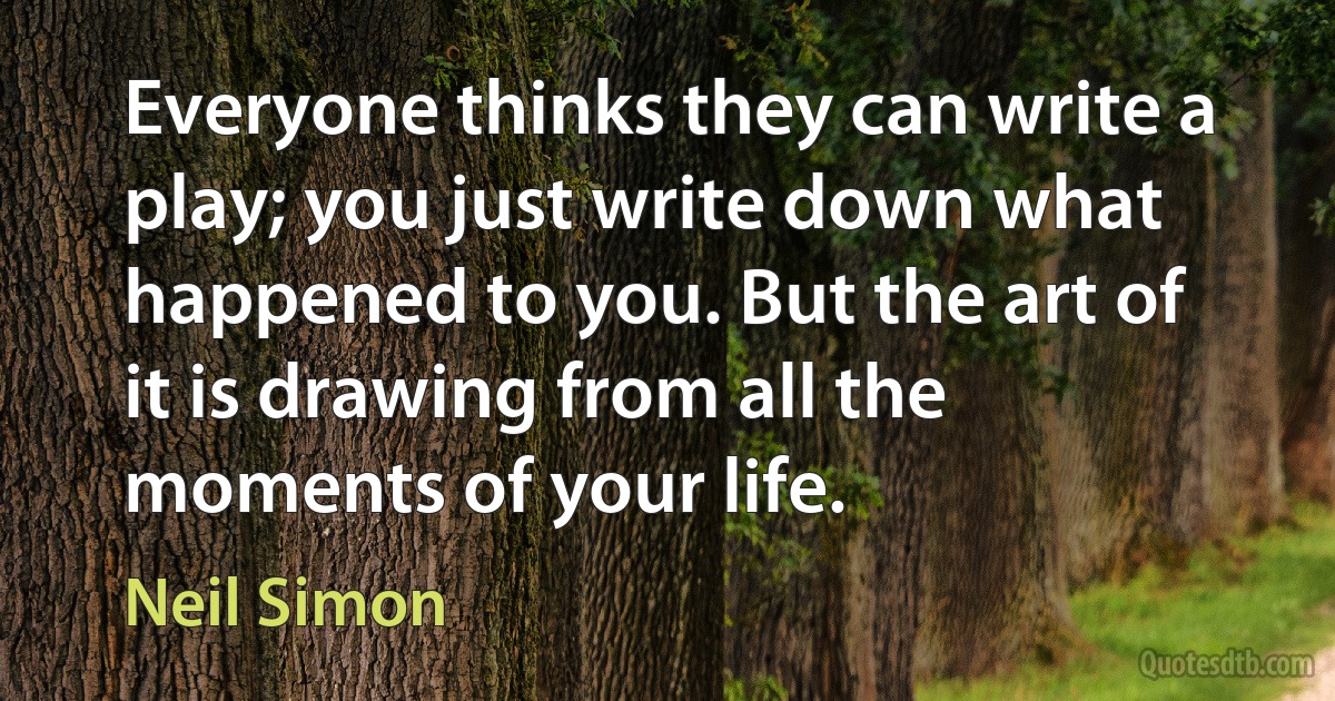 Everyone thinks they can write a play; you just write down what happened to you. But the art of it is drawing from all the moments of your life. (Neil Simon)