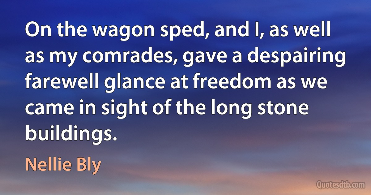 On the wagon sped, and I, as well as my comrades, gave a despairing farewell glance at freedom as we came in sight of the long stone buildings. (Nellie Bly)