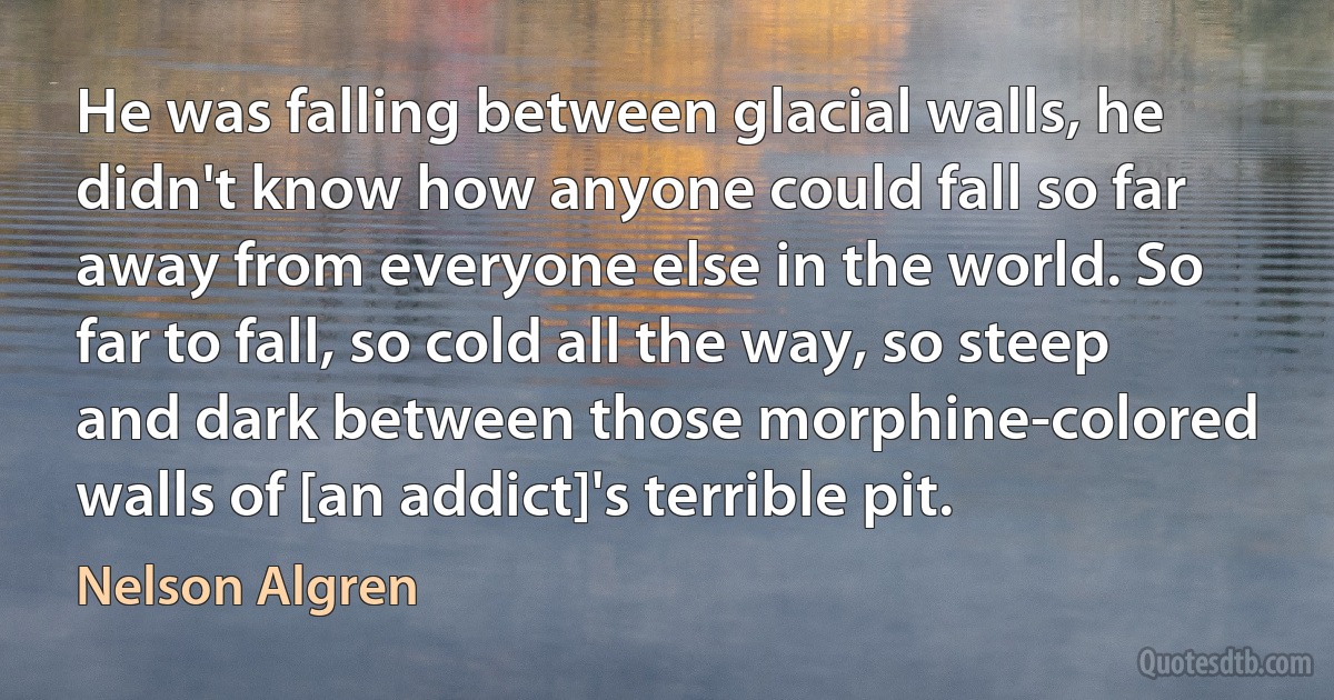 He was falling between glacial walls, he didn't know how anyone could fall so far away from everyone else in the world. So far to fall, so cold all the way, so steep and dark between those morphine-colored walls of [an addict]'s terrible pit. (Nelson Algren)