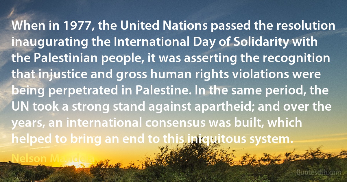 When in 1977, the United Nations passed the resolution inaugurating the International Day of Solidarity with the Palestinian people, it was asserting the recognition that injustice and gross human rights violations were being perpetrated in Palestine. In the same period, the UN took a strong stand against apartheid; and over the years, an international consensus was built, which helped to bring an end to this iniquitous system. (Nelson Mandela)