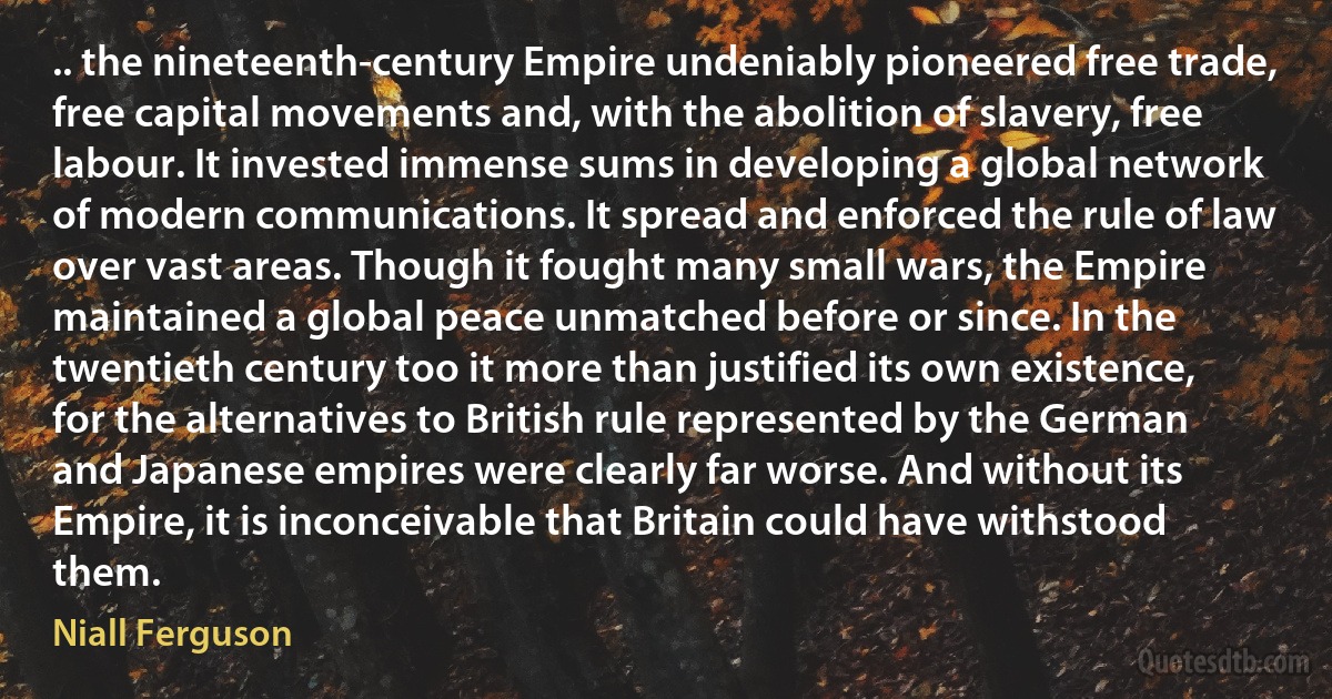 .. the nineteenth-century Empire undeniably pioneered free trade, free capital movements and, with the abolition of slavery, free labour. It invested immense sums in developing a global network of modern communications. It spread and enforced the rule of law over vast areas. Though it fought many small wars, the Empire maintained a global peace unmatched before or since. In the twentieth century too it more than justified its own existence, for the alternatives to British rule represented by the German and Japanese empires were clearly far worse. And without its Empire, it is inconceivable that Britain could have withstood them. (Niall Ferguson)