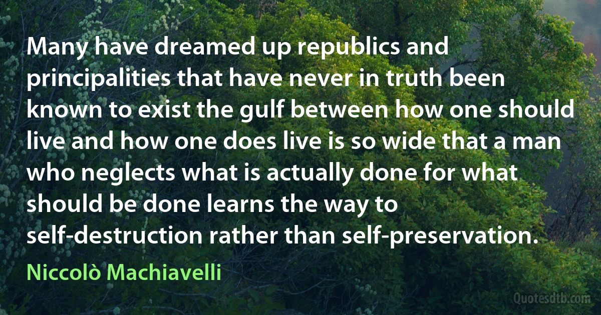 Many have dreamed up republics and principalities that have never in truth been known to exist the gulf between how one should live and how one does live is so wide that a man who neglects what is actually done for what should be done learns the way to self-destruction rather than self-preservation. (Niccolò Machiavelli)