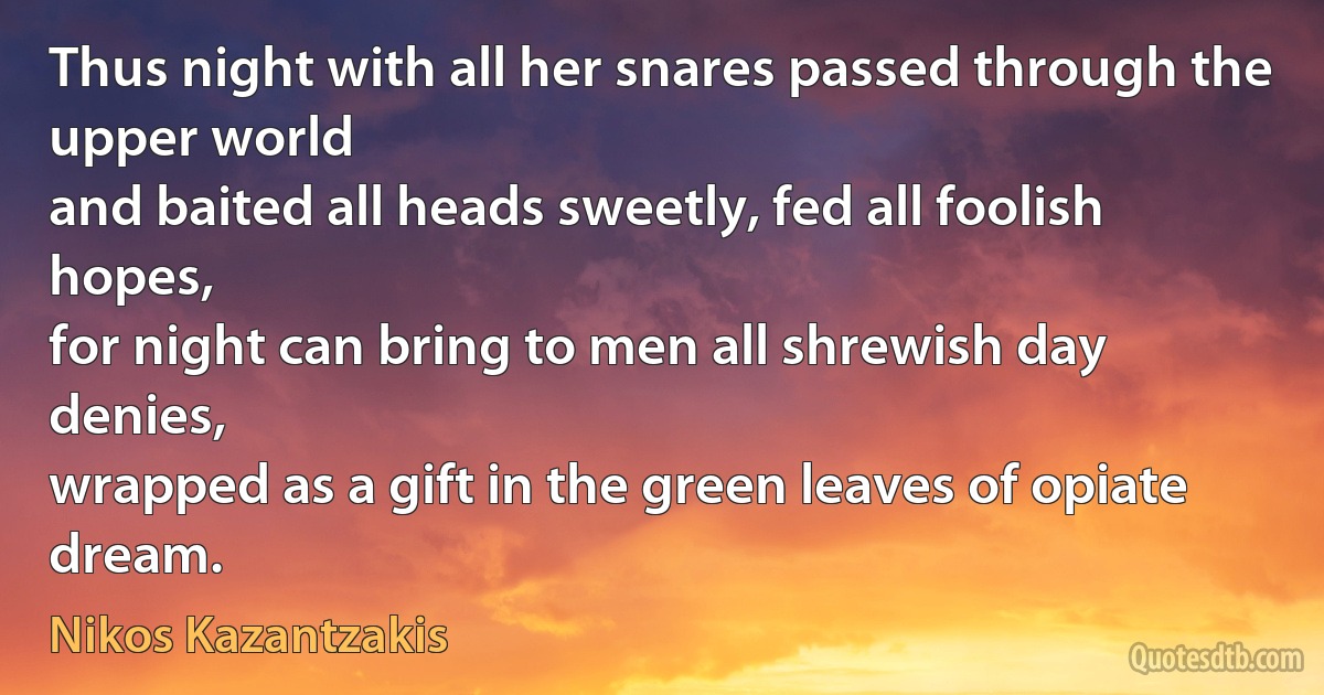 Thus night with all her snares passed through the upper world
and baited all heads sweetly, fed all foolish hopes,
for night can bring to men all shrewish day denies,
wrapped as a gift in the green leaves of opiate dream. (Nikos Kazantzakis)