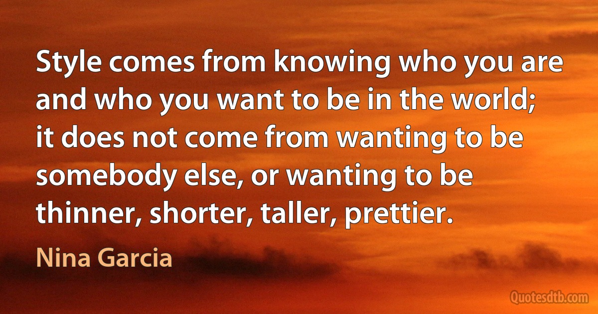 Style comes from knowing who you are and who you want to be in the world; it does not come from wanting to be somebody else, or wanting to be thinner, shorter, taller, prettier. (Nina Garcia)