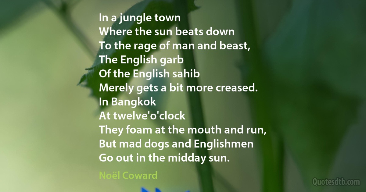 In a jungle town
Where the sun beats down
To the rage of man and beast,
The English garb
Of the English sahib
Merely gets a bit more creased.
In Bangkok
At twelve'o'clock
They foam at the mouth and run,
But mad dogs and Englishmen
Go out in the midday sun. (Noël Coward)