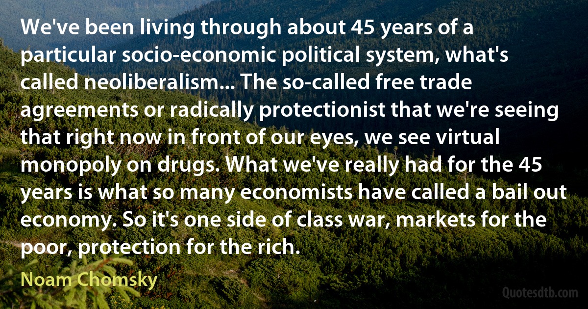 We've been living through about 45 years of a particular socio-economic political system, what's called neoliberalism... The so-called free trade agreements or radically protectionist that we're seeing that right now in front of our eyes, we see virtual monopoly on drugs. What we've really had for the 45 years is what so many economists have called a bail out economy. So it's one side of class war, markets for the poor, protection for the rich. (Noam Chomsky)