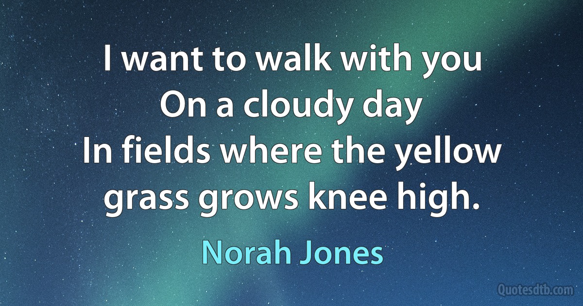 I want to walk with you
On a cloudy day
In fields where the yellow grass grows knee high. (Norah Jones)