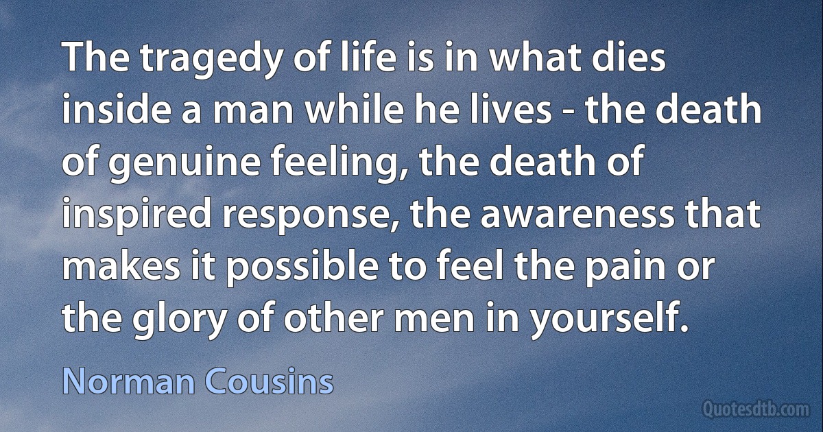 The tragedy of life is in what dies inside a man while he lives - the death of genuine feeling, the death of inspired response, the awareness that makes it possible to feel the pain or the glory of other men in yourself. (Norman Cousins)