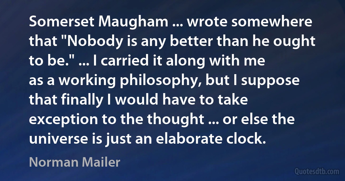 Somerset Maugham ... wrote somewhere that "Nobody is any better than he ought to be." ... I carried it along with me as a working philosophy, but I suppose that finally I would have to take exception to the thought ... or else the universe is just an elaborate clock. (Norman Mailer)