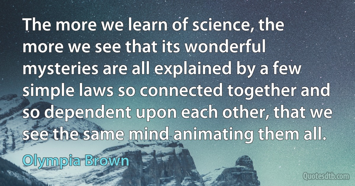 The more we learn of science, the more we see that its wonderful mysteries are all explained by a few simple laws so connected together and so dependent upon each other, that we see the same mind animating them all. (Olympia Brown)