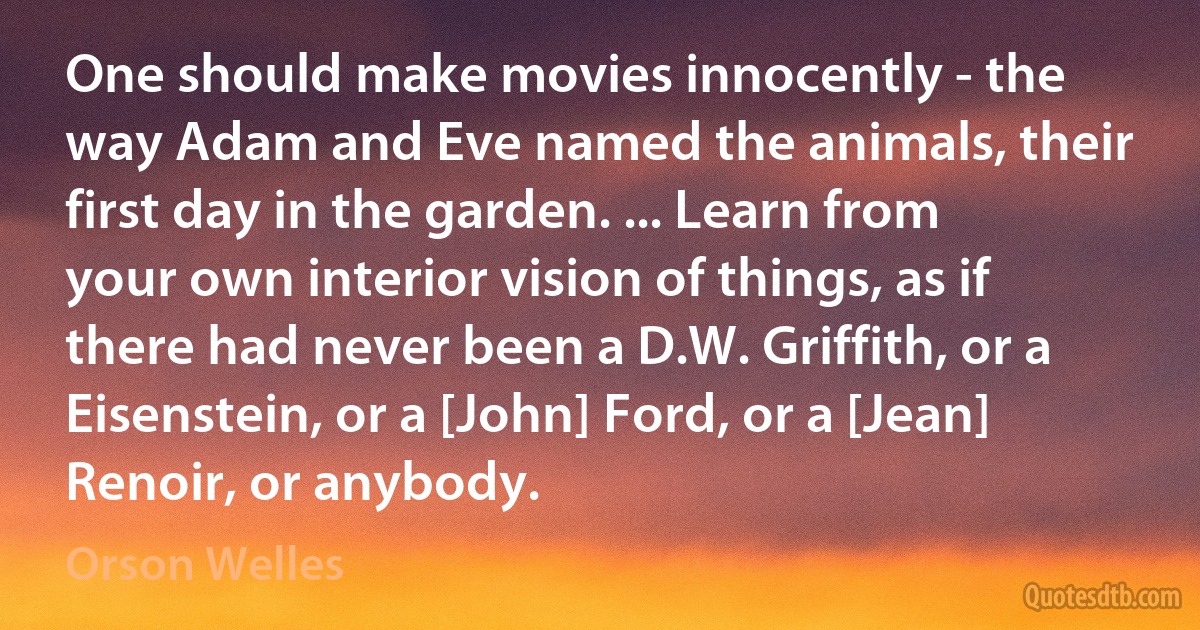 One should make movies innocently - the way Adam and Eve named the animals, their first day in the garden. ... Learn from your own interior vision of things, as if there had never been a D.W. Griffith, or a Eisenstein, or a [John] Ford, or a [Jean] Renoir, or anybody. (Orson Welles)