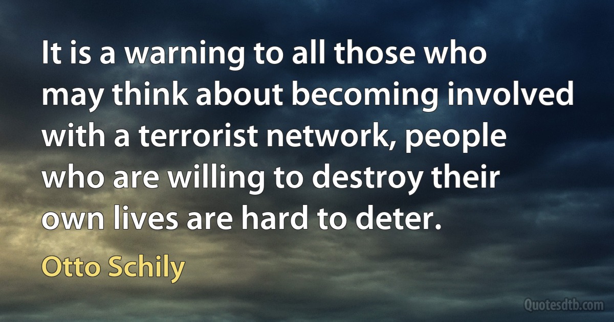 It is a warning to all those who may think about becoming involved with a terrorist network, people who are willing to destroy their own lives are hard to deter. (Otto Schily)