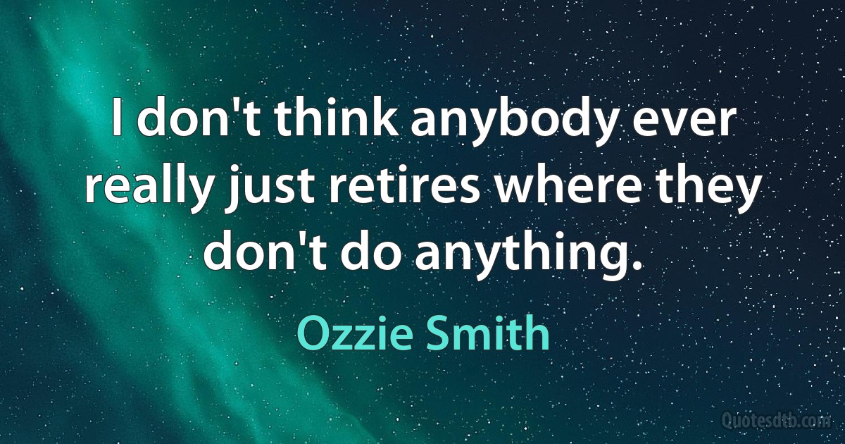 I don't think anybody ever really just retires where they don't do anything. (Ozzie Smith)