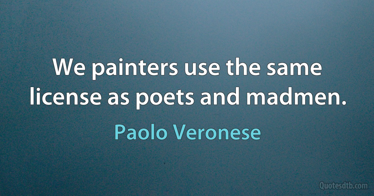 We painters use the same license as poets and madmen. (Paolo Veronese)