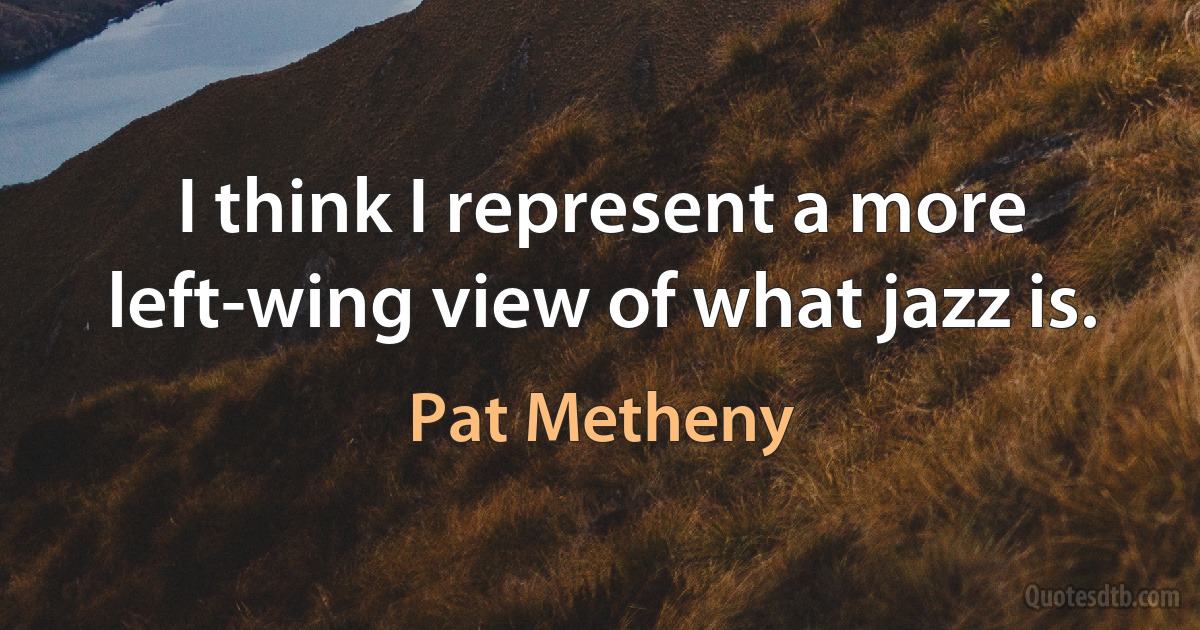 I think I represent a more left-wing view of what jazz is. (Pat Metheny)