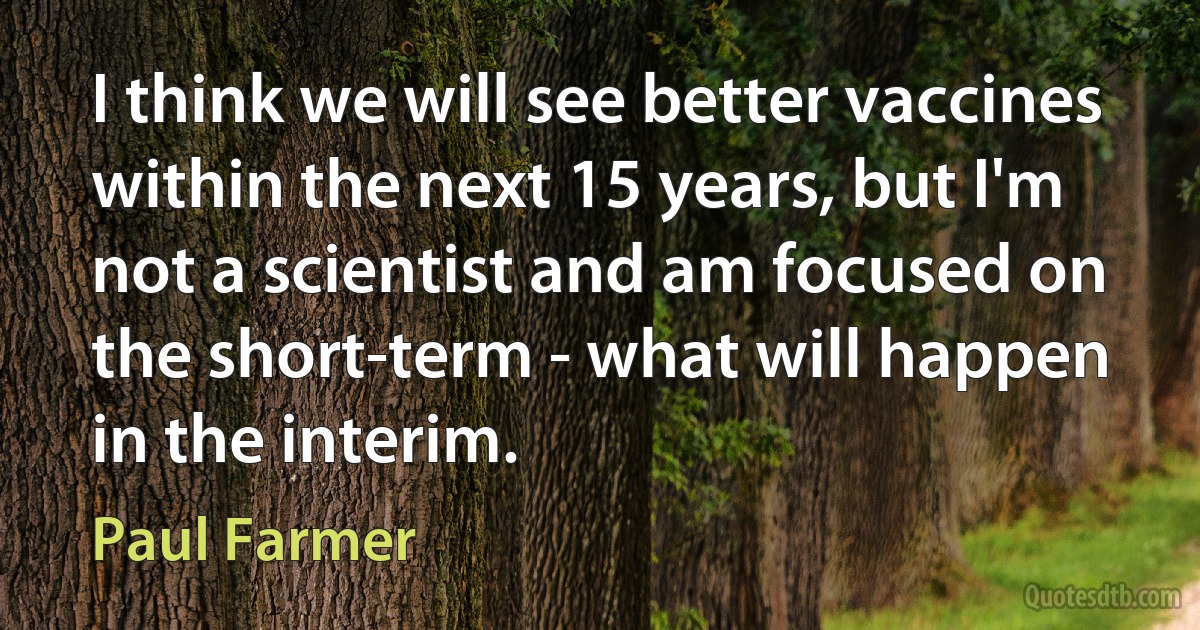 I think we will see better vaccines within the next 15 years, but I'm not a scientist and am focused on the short-term - what will happen in the interim. (Paul Farmer)