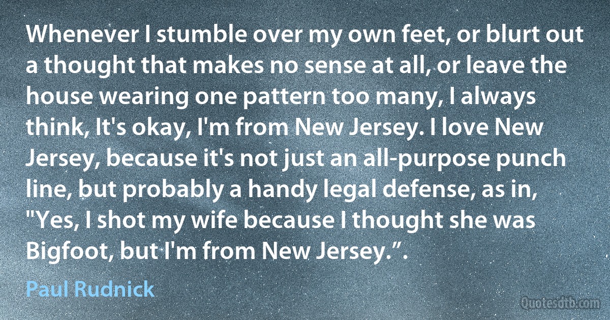 Whenever I stumble over my own feet, or blurt out a thought that makes no sense at all, or leave the house wearing one pattern too many, I always think, It's okay, I'm from New Jersey. I love New Jersey, because it's not just an all-purpose punch line, but probably a handy legal defense, as in, "Yes, I shot my wife because I thought she was Bigfoot, but I'm from New Jersey.”. (Paul Rudnick)