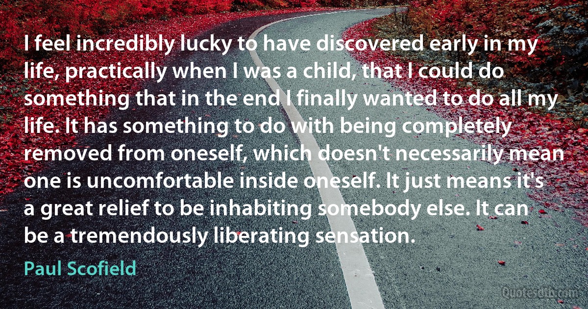 I feel incredibly lucky to have discovered early in my life, practically when I was a child, that I could do something that in the end I finally wanted to do all my life. It has something to do with being completely removed from oneself, which doesn't necessarily mean one is uncomfortable inside oneself. It just means it's a great relief to be inhabiting somebody else. It can be a tremendously liberating sensation. (Paul Scofield)