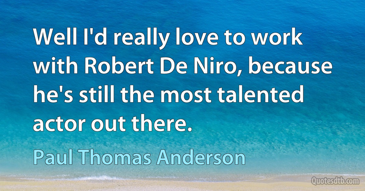 Well I'd really love to work with Robert De Niro, because he's still the most talented actor out there. (Paul Thomas Anderson)