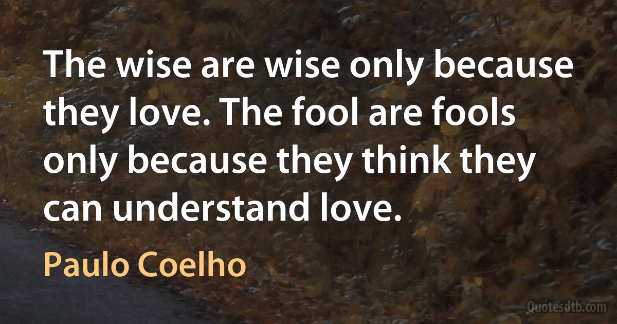 The wise are wise only because they love. The fool are fools only because they think they can understand love. (Paulo Coelho)