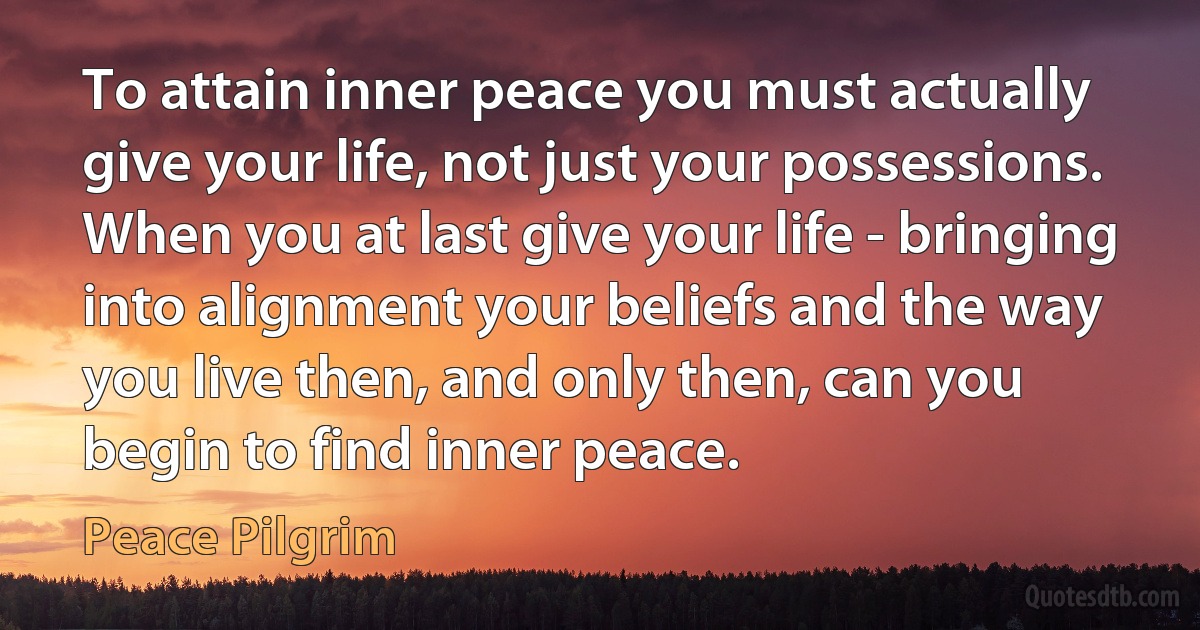 To attain inner peace you must actually give your life, not just your possessions. When you at last give your life - bringing into alignment your beliefs and the way you live then, and only then, can you begin to find inner peace. (Peace Pilgrim)