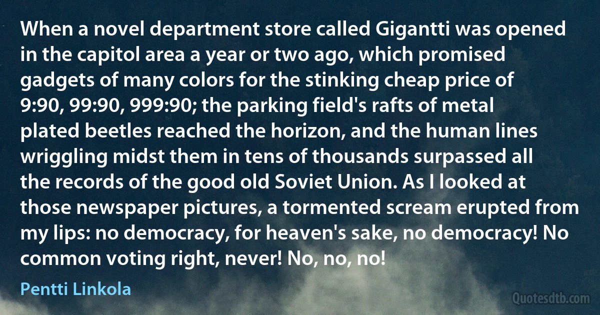 When a novel department store called Gigantti was opened in the capitol area a year or two ago, which promised gadgets of many colors for the stinking cheap price of 9:90, 99:90, 999:90; the parking field's rafts of metal plated beetles reached the horizon, and the human lines wriggling midst them in tens of thousands surpassed all the records of the good old Soviet Union. As I looked at those newspaper pictures, a tormented scream erupted from my lips: no democracy, for heaven's sake, no democracy! No common voting right, never! No, no, no! (Pentti Linkola)