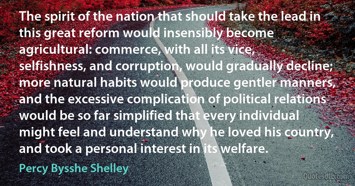 The spirit of the nation that should take the lead in this great reform would insensibly become agricultural: commerce, with all its vice, selfishness, and corruption, would gradually decline; more natural habits would produce gentler manners, and the excessive complication of political relations would be so far simplified that every individual might feel and understand why he loved his country, and took a personal interest in its welfare. (Percy Bysshe Shelley)