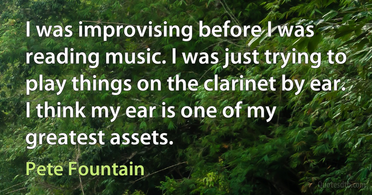 I was improvising before I was reading music. I was just trying to play things on the clarinet by ear. I think my ear is one of my greatest assets. (Pete Fountain)