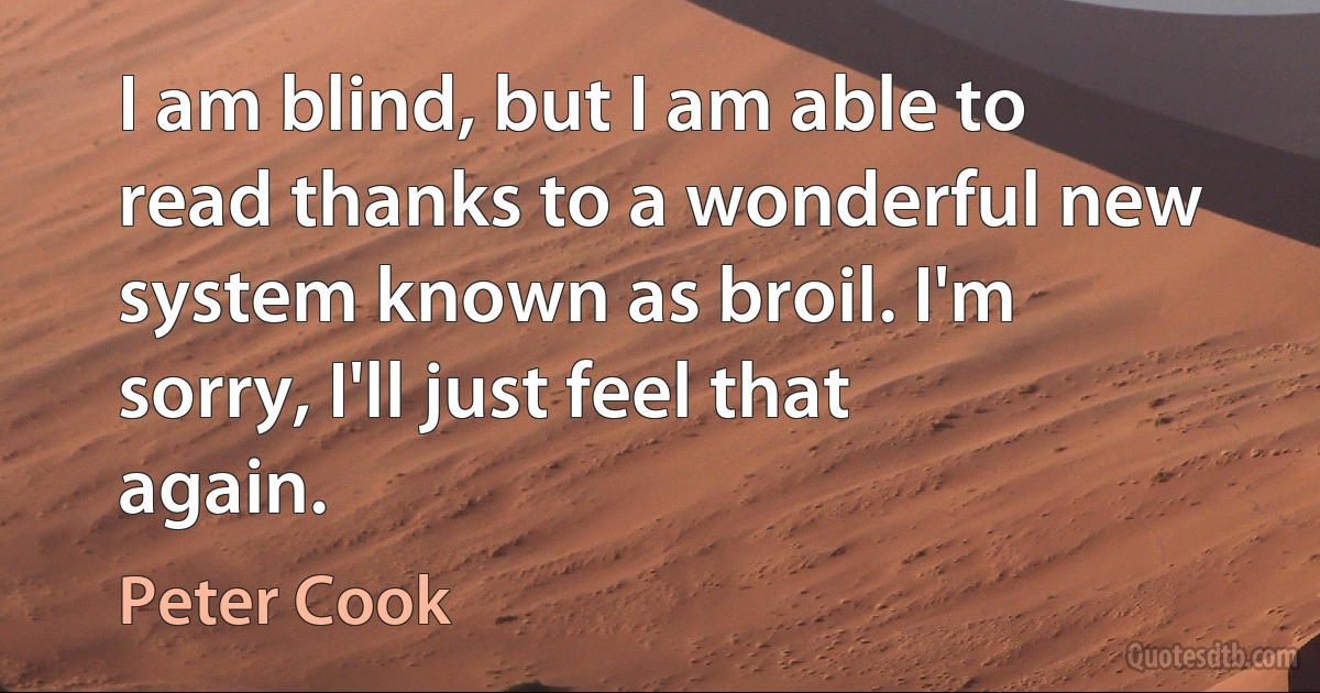 I am blind, but I am able to read thanks to a wonderful new system known as broil. I'm sorry, I'll just feel that again. (Peter Cook)