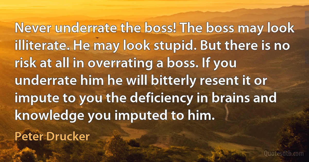 Never underrate the boss! The boss may look illiterate. He may look stupid. But there is no risk at all in overrating a boss. If you underrate him he will bitterly resent it or impute to you the deficiency in brains and knowledge you imputed to him. (Peter Drucker)