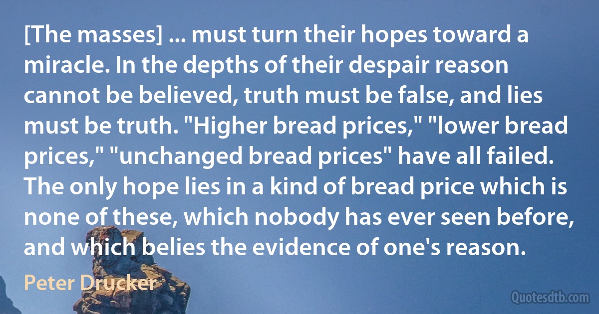 [The masses] ... must turn their hopes toward a miracle. In the depths of their despair reason cannot be believed, truth must be false, and lies must be truth. "Higher bread prices," "lower bread prices," "unchanged bread prices" have all failed. The only hope lies in a kind of bread price which is none of these, which nobody has ever seen before, and which belies the evidence of one's reason. (Peter Drucker)