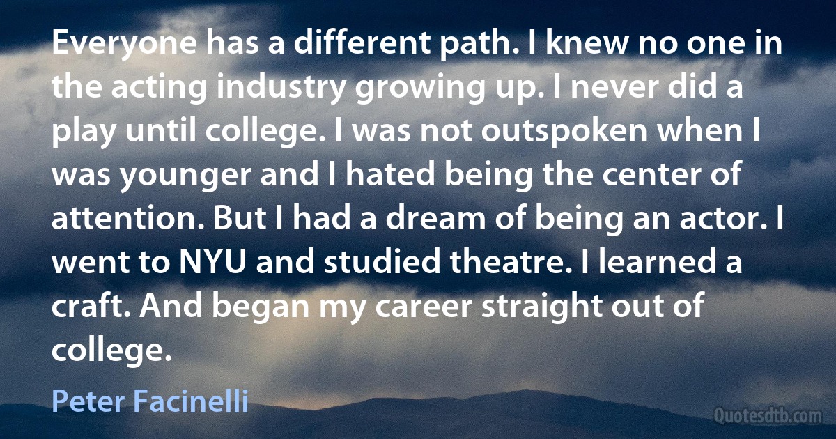 Everyone has a different path. I knew no one in the acting industry growing up. I never did a play until college. I was not outspoken when I was younger and I hated being the center of attention. But I had a dream of being an actor. I went to NYU and studied theatre. I learned a craft. And began my career straight out of college. (Peter Facinelli)