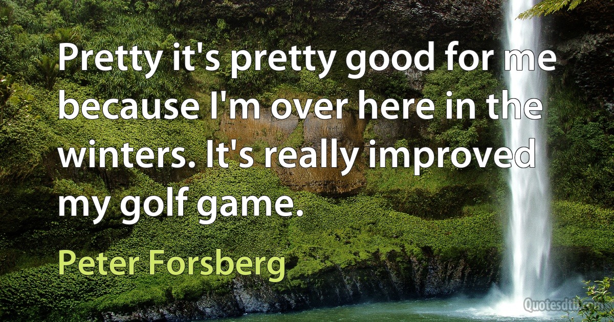 Pretty it's pretty good for me because I'm over here in the winters. It's really improved my golf game. (Peter Forsberg)