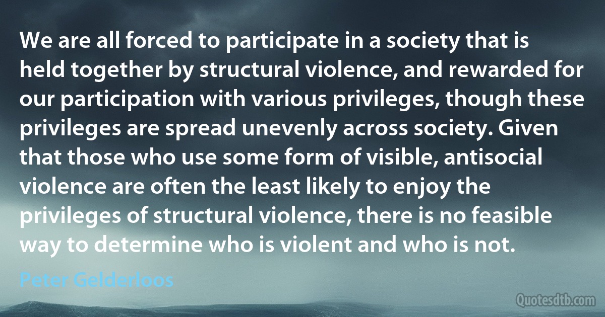 We are all forced to participate in a society that is held together by structural violence, and rewarded for our participation with various privileges, though these privileges are spread unevenly across society. Given that those who use some form of visible, antisocial violence are often the least likely to enjoy the privileges of structural violence, there is no feasible way to determine who is violent and who is not. (Peter Gelderloos)