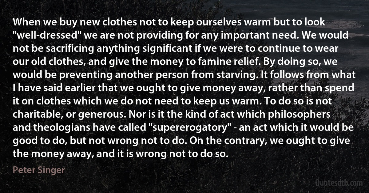 When we buy new clothes not to keep ourselves warm but to look "well-dressed" we are not providing for any important need. We would not be sacrificing anything significant if we were to continue to wear our old clothes, and give the money to famine relief. By doing so, we would be preventing another person from starving. It follows from what I have said earlier that we ought to give money away, rather than spend it on clothes which we do not need to keep us warm. To do so is not charitable, or generous. Nor is it the kind of act which philosophers and theologians have called "supererogatory" - an act which it would be good to do, but not wrong not to do. On the contrary, we ought to give the money away, and it is wrong not to do so. (Peter Singer)