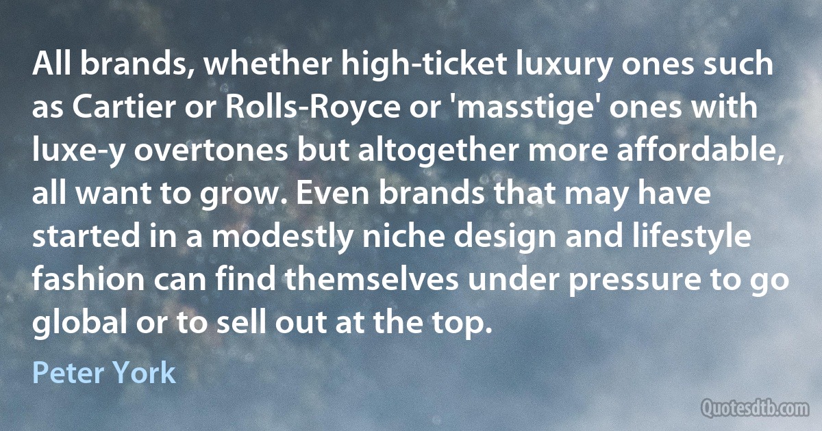 All brands, whether high-ticket luxury ones such as Cartier or Rolls-Royce or 'masstige' ones with luxe-y overtones but altogether more affordable, all want to grow. Even brands that may have started in a modestly niche design and lifestyle fashion can find themselves under pressure to go global or to sell out at the top. (Peter York)