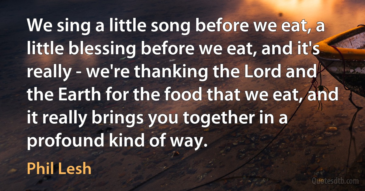 We sing a little song before we eat, a little blessing before we eat, and it's really - we're thanking the Lord and the Earth for the food that we eat, and it really brings you together in a profound kind of way. (Phil Lesh)