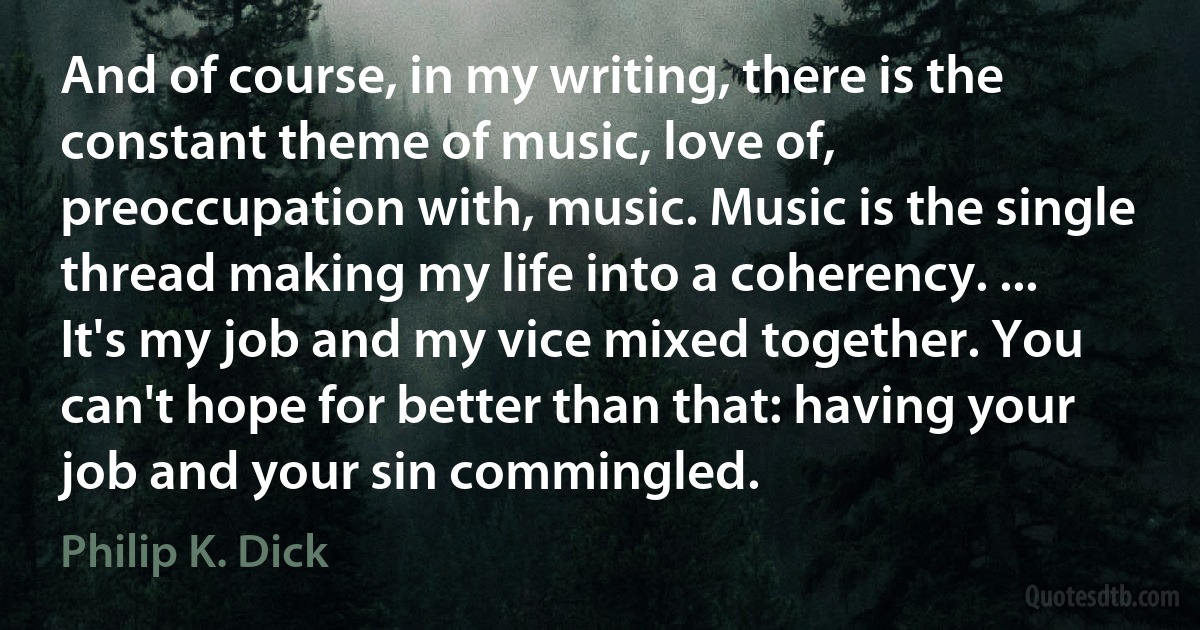 And of course, in my writing, there is the constant theme of music, love of, preoccupation with, music. Music is the single thread making my life into a coherency. ... It's my job and my vice mixed together. You can't hope for better than that: having your job and your sin commingled. (Philip K. Dick)