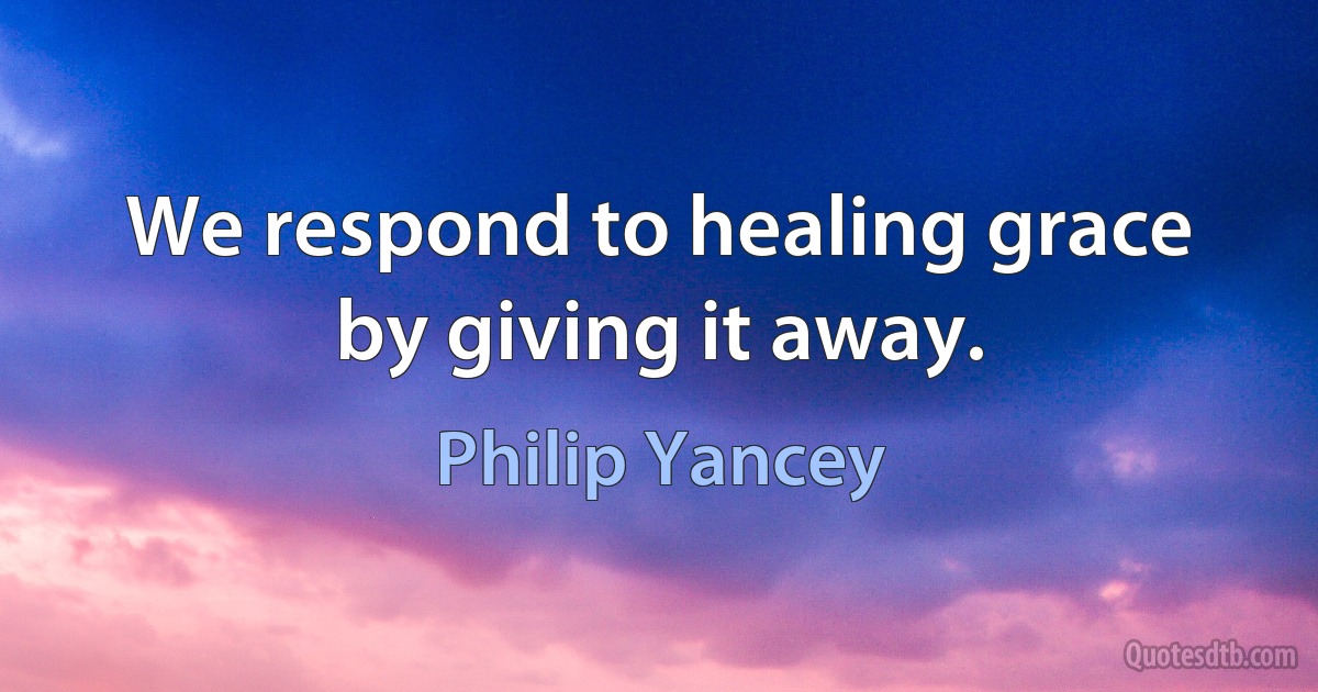 We respond to healing grace by giving it away. (Philip Yancey)