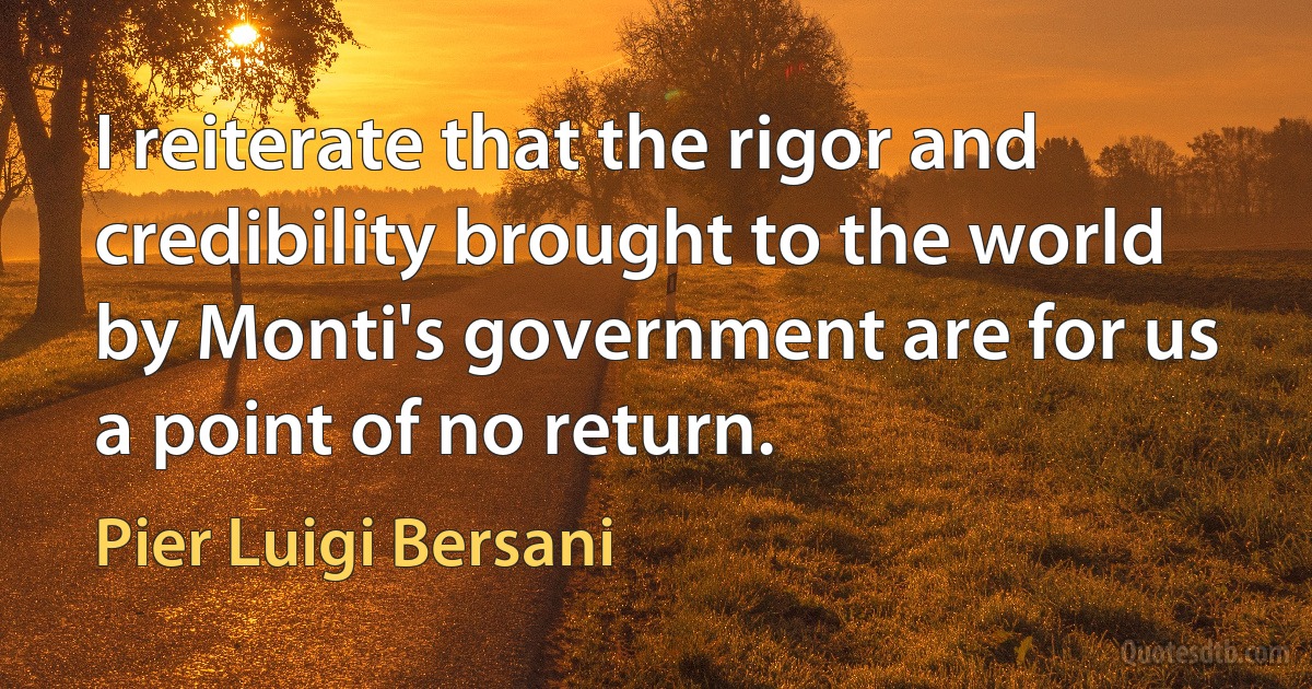 I reiterate that the rigor and credibility brought to the world by Monti's government are for us a point of no return. (Pier Luigi Bersani)