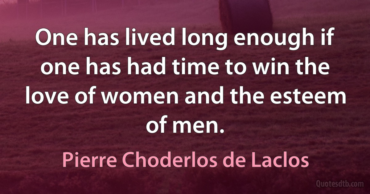 One has lived long enough if one has had time to win the love of women and the esteem of men. (Pierre Choderlos de Laclos)