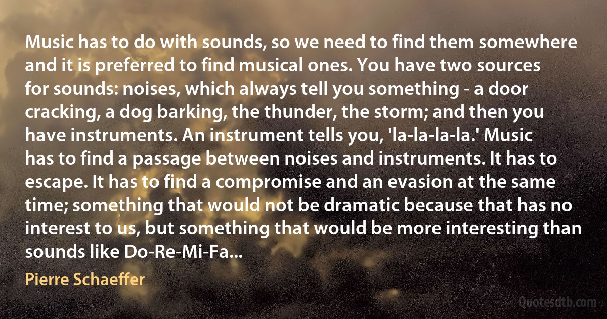 Music has to do with sounds, so we need to find them somewhere and it is preferred to find musical ones. You have two sources for sounds: noises, which always tell you something - a door cracking, a dog barking, the thunder, the storm; and then you have instruments. An instrument tells you, 'la-la-la-la.' Music has to find a passage between noises and instruments. It has to escape. It has to find a compromise and an evasion at the same time; something that would not be dramatic because that has no interest to us, but something that would be more interesting than sounds like Do-Re-Mi-Fa... (Pierre Schaeffer)