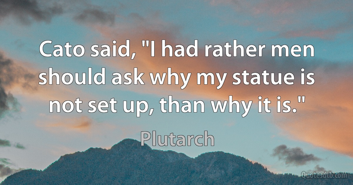 Cato said, "I had rather men should ask why my statue is not set up, than why it is." (Plutarch)