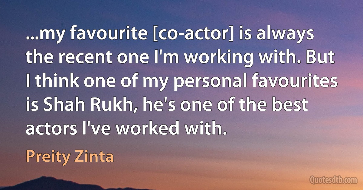 ...my favourite [co-actor] is always the recent one I'm working with. But I think one of my personal favourites is Shah Rukh, he's one of the best actors I've worked with. (Preity Zinta)