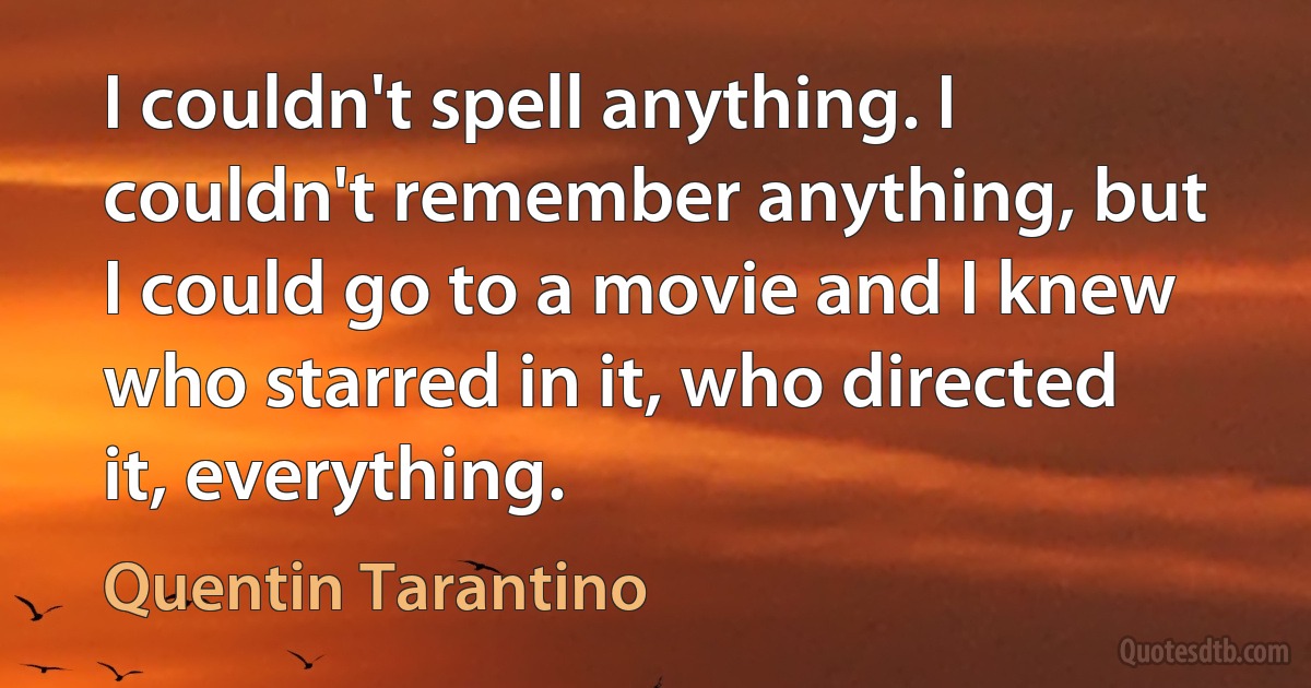 I couldn't spell anything. I couldn't remember anything, but I could go to a movie and I knew who starred in it, who directed it, everything. (Quentin Tarantino)