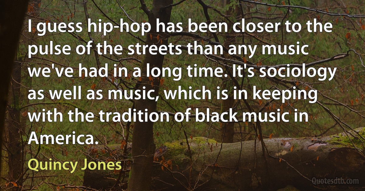 I guess hip-hop has been closer to the pulse of the streets than any music we've had in a long time. It's sociology as well as music, which is in keeping with the tradition of black music in America. (Quincy Jones)