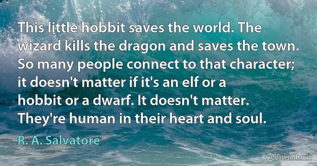 This little hobbit saves the world. The wizard kills the dragon and saves the town. So many people connect to that character; it doesn't matter if it's an elf or a hobbit or a dwarf. It doesn't matter. They're human in their heart and soul. (R. A. Salvatore)