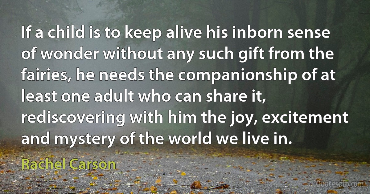 If a child is to keep alive his inborn sense of wonder without any such gift from the fairies, he needs the companionship of at least one adult who can share it, rediscovering with him the joy, excitement and mystery of the world we live in. (Rachel Carson)