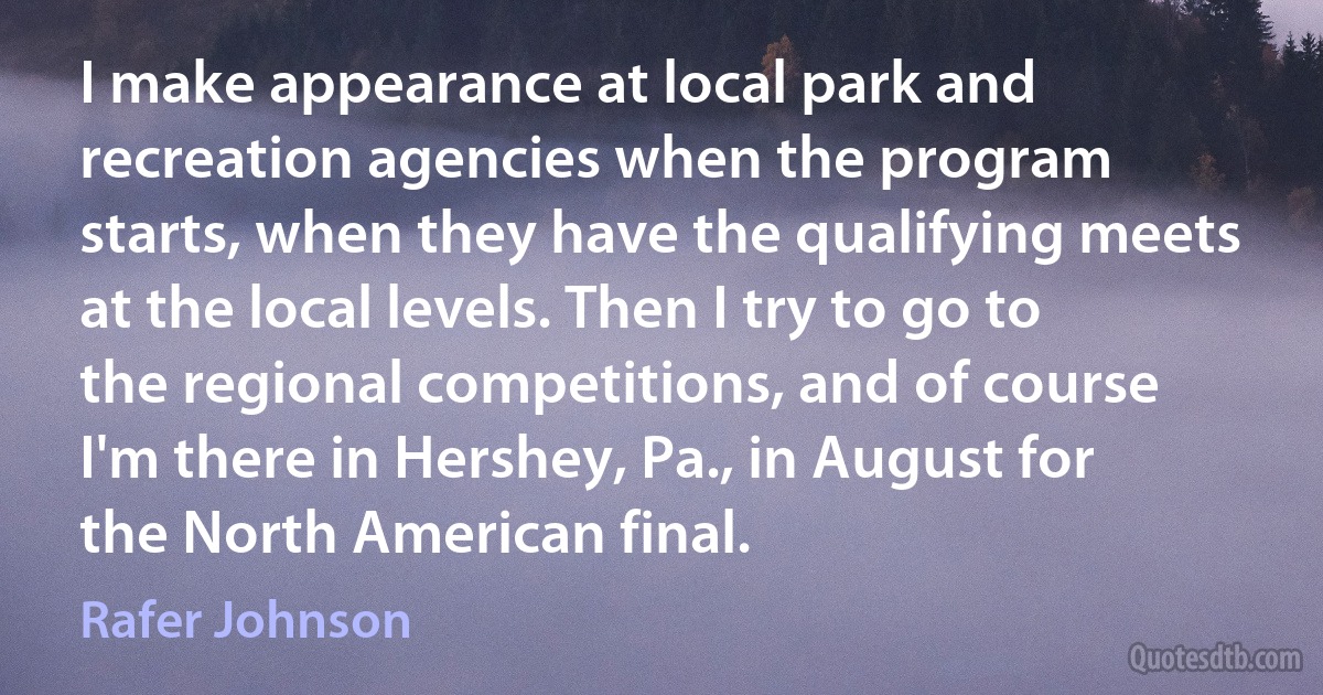 I make appearance at local park and recreation agencies when the program starts, when they have the qualifying meets at the local levels. Then I try to go to the regional competitions, and of course I'm there in Hershey, Pa., in August for the North American final. (Rafer Johnson)